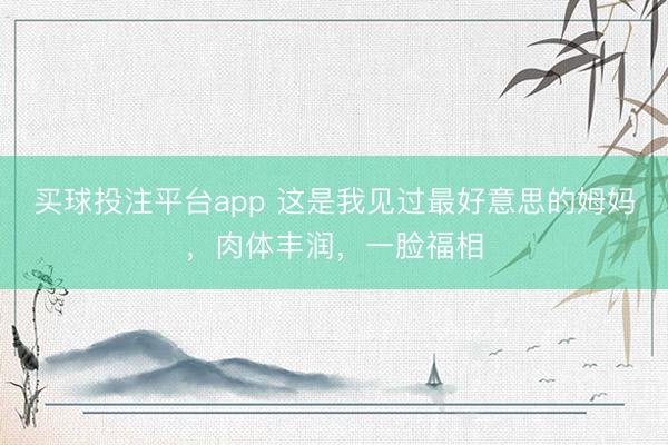 买球投注平台app 这是我见过最好意思的姆妈，肉体丰润，一脸福相