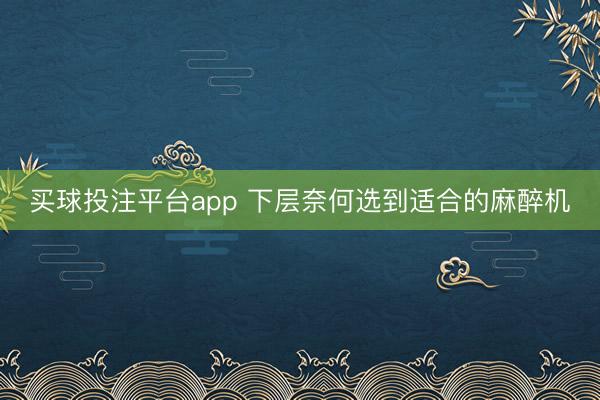 买球投注平台app 下层奈何选到适合的麻醉机