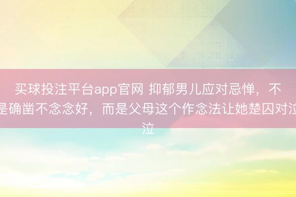 买球投注平台app官网 抑郁男儿应对忌惮，不是确凿不念念好，而是父母这个作念法让她楚囚对泣