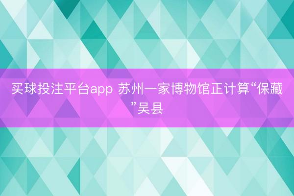 买球投注平台app 苏州一家博物馆正计算“保藏”吴县