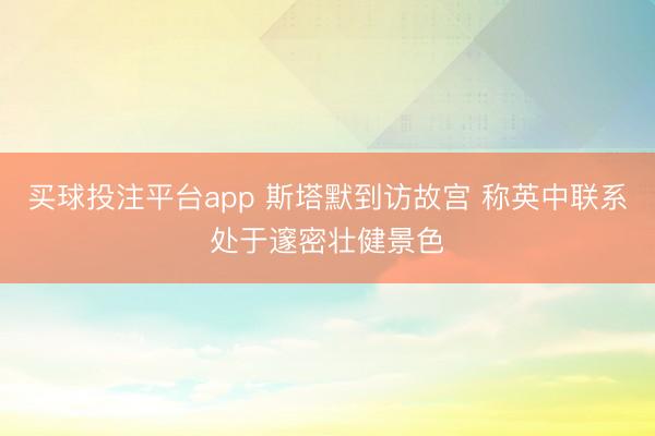 买球投注平台app 斯塔默到访故宫 称英中联系处于邃密壮健景色