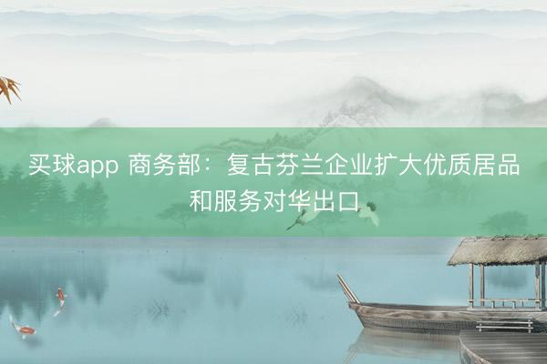 买球app 商务部:复古芬兰企业扩大优质居品和服务对华出口