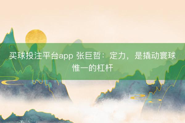 买球投注平台app 张巨哲：定力，是撬动寰球惟一的杠杆