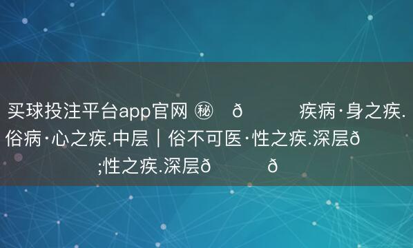 买球投注平台app官网 ㊙️👍疾病·身之疾.浅层｜俗病·心之疾.中层｜俗不可医·性之疾.深层👈📌