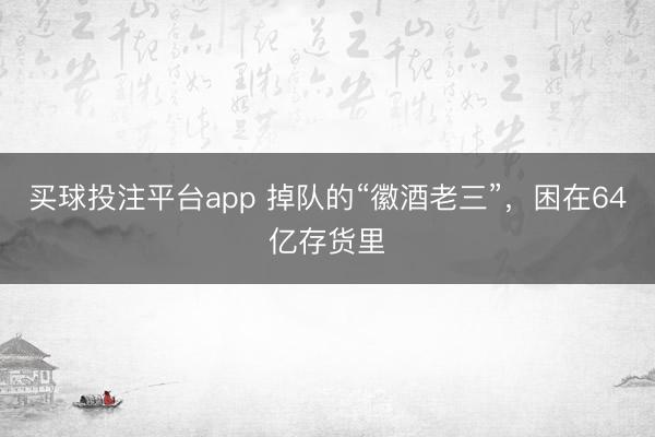 买球投注平台app 掉队的“徽酒老三”，困在64亿存货里