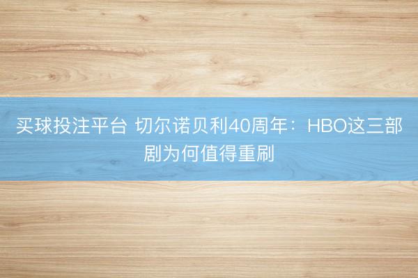 买球投注平台 切尔诺贝利40周年：HBO这三部剧为何值得重刷