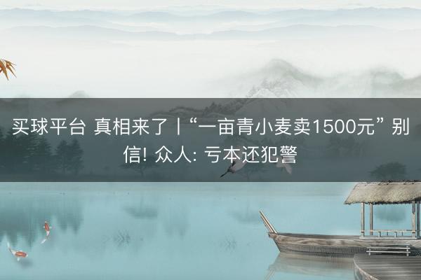 买球平台 真相来了丨“一亩青小麦卖1500元” 别信! 众人: 亏本还犯警