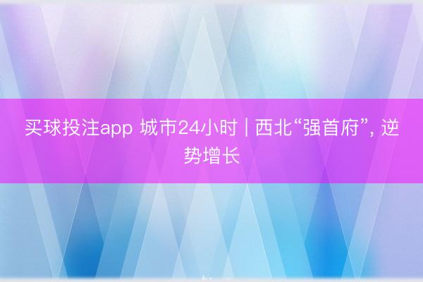买球投注app 城市24小时 | 西北“强首府”， 逆势增长
