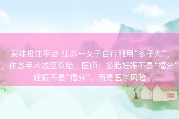 买球投注平台 江苏一女子自行服用“多子丸”，一次怀上四胞胎，作念手术减至双胎，医师：多胎妊娠不是“福分”，而是医学风险