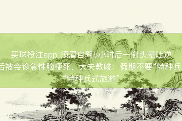 买球投注app 须眉自驾5小时后一刹头晕吐逆，送医后被会诊急性脑梗死，大夫教唆：假期不要“特种兵式旅游”