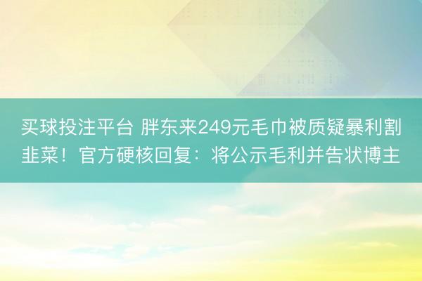 买球投注平台 胖东来249元毛巾被质疑暴利割韭菜！官方硬核回复：将公示毛利并告状博主