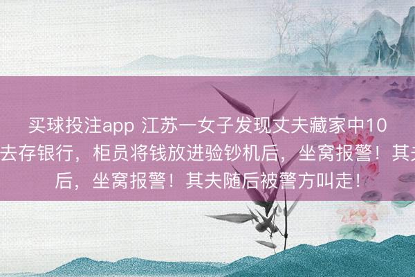 买球投注app 江苏一女子发现丈夫藏家中10万私租金，暗暗拿去存银行，柜员将钱放进验钞机后，坐窝报警！其夫随后被警方叫走！