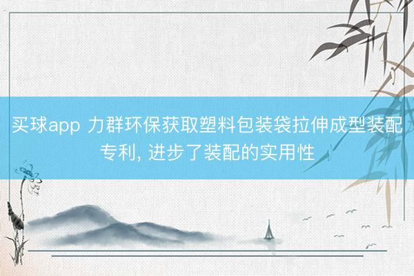 买球app 力群环保获取塑料包装袋拉伸成型装配专利， 进步了装配的实用性