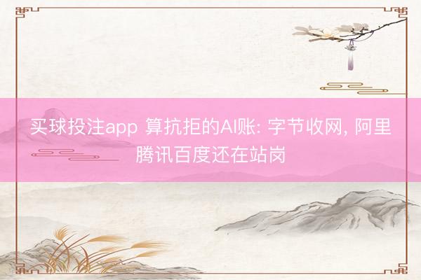 买球投注app 算抗拒的AI账: 字节收网， 阿里腾讯百度还在站岗