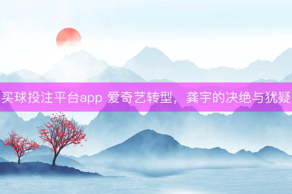 买球投注平台app 爱奇艺转型，龚宇的决绝与犹疑
