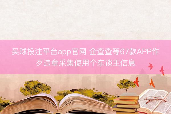 买球投注平台app官网 企查查等67款APP作歹违章采集使用个东谈主信息
