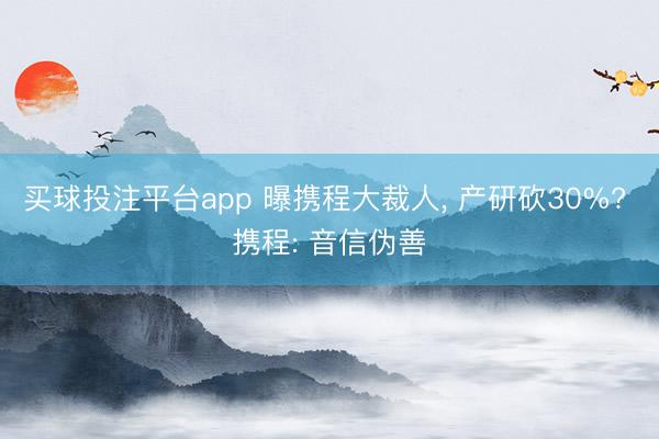 买球投注平台app 曝携程大裁人， 产研砍30%? 携程: 音信伪善