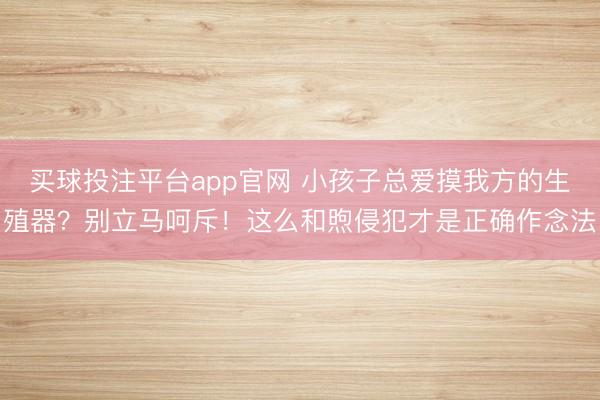 买球投注平台app官网 小孩子总爱摸我方的生殖器？别立马呵斥！这么和煦侵犯才是正确作念法