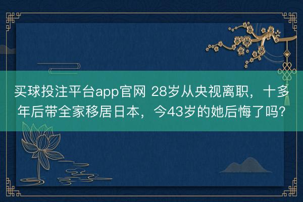 买球投注平台app官网 28岁从央视离职，十多年后带全家移居日本，今43岁的她后悔了吗？