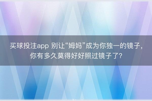 买球投注app 别让“姆妈”成为你独一的镜子，你有多久莫得好好照过镜子了？