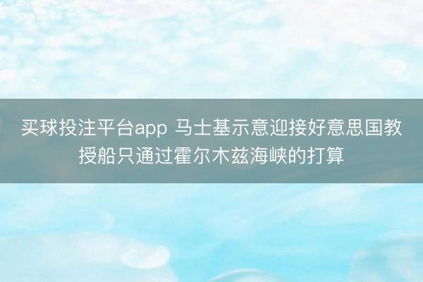 买球投注平台app 马士基示意迎接好意思国教授船只通过霍尔木兹海峡的打算