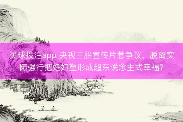 买球投注app 央视三胎宣传片惹争议，脱离实际强行把妊妇塑形成超东说念主式幸福？