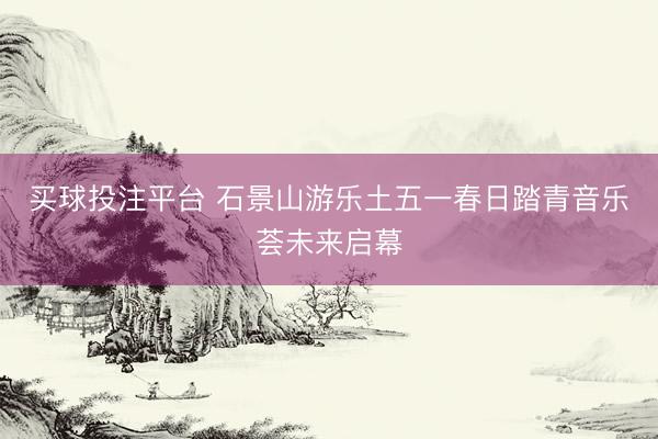 买球投注平台 石景山游乐土五一春日踏青音乐荟未来启幕