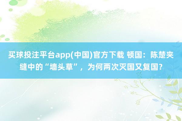 买球投注平台app(中国)官方下载 顿国：陈楚夹缝中的“墙头草”，为何两次灭国又复国？