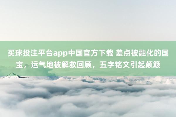 买球投注平台app中国官方下载 差点被融化的国宝,运气地被解救回顾,五字铭文引起颠簸