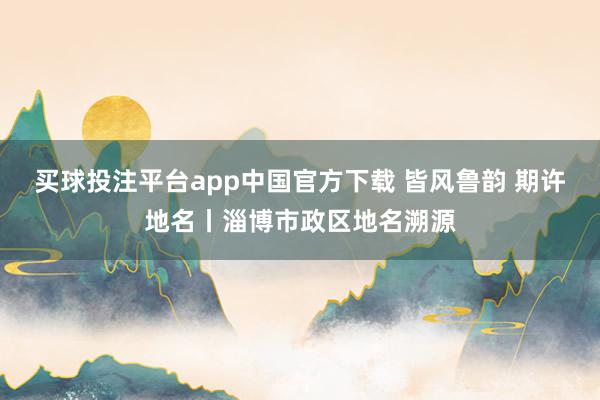 买球投注平台app中国官方下载 皆风鲁韵 期许地名丨淄博市政区地名溯源