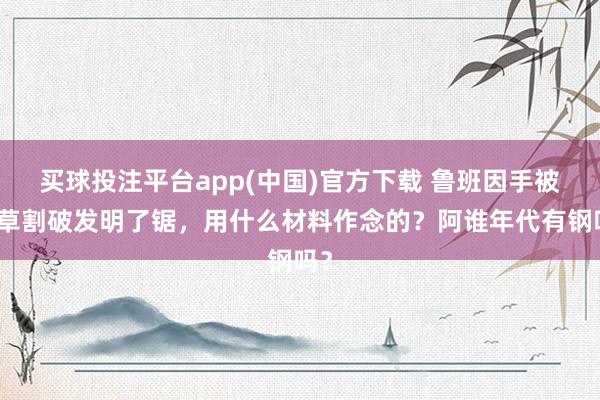 买球投注平台app(中国)官方下载 鲁班因手被茅草割破发明了锯，用什么材料作念的？阿谁年代有钢吗？
