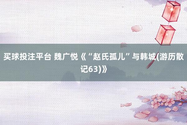 买球投注平台 魏广悦《“赵氏孤儿”与韩城(游历散记63)》
