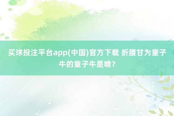 买球投注平台app(中国)官方下载 折腰甘为童子牛的童子牛是啥？