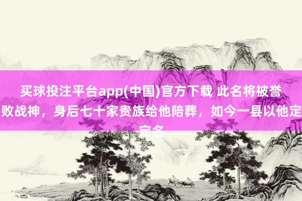 买球投注平台app(中国)官方下载 此名将被誉不败战神，身后七十家贵族给他陪葬，如今一县以他定名