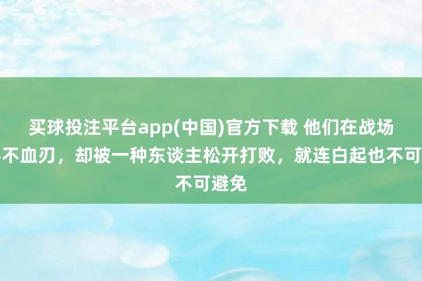 买球投注平台app(中国)官方下载 他们在战场上兵不血刃，却被一种东谈主松开打败，就连白起也不可避免