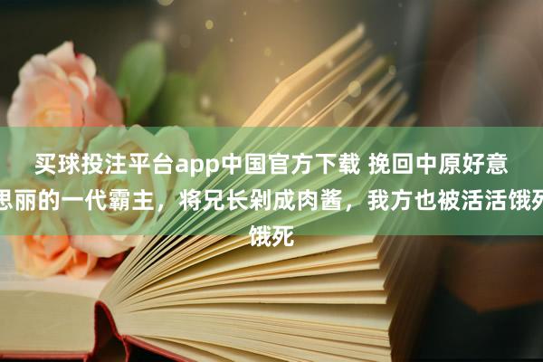 买球投注平台app中国官方下载 挽回中原好意思丽的一代霸主,将兄长剁成肉酱,我方也被活活饿死