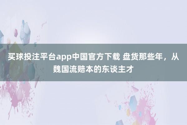 买球投注平台app中国官方下载 盘货那些年，从魏国流赔本的东谈主才