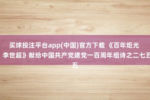 买球投注平台app(中国)官方下载 《百年炬光 · 李世超》献给中国共产党建党一百周年组诗之二七五