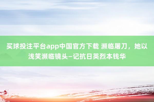 买球投注平台app中国官方下载 濒临屠刀，她以浅笑濒临镜头—记抗日英烈本钱华