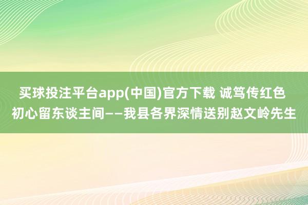 买球投注平台app(中国)官方下载 诚笃传红色 初心留东谈主间——我县各界深情送别赵文岭先生