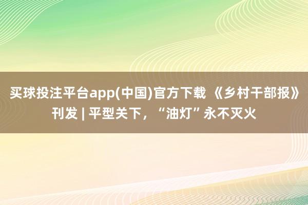 买球投注平台app(中国)官方下载 《乡村干部报》刊发 | 平型关下，“油灯”永不灭火