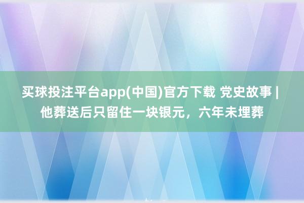 买球投注平台app(中国)官方下载 党史故事 | 他葬送后只留住一块银元,六年未埋葬