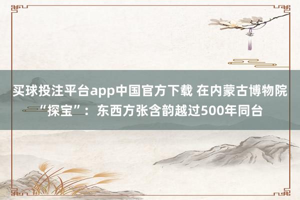 买球投注平台app中国官方下载 在内蒙古博物院“探宝”：东西方张含韵越过500年同台