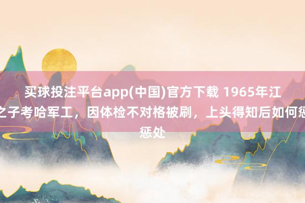 买球投注平台app(中国)官方下载 1965年江姐之子考哈军工，因体检不对格被刷，上头得知后如何惩处