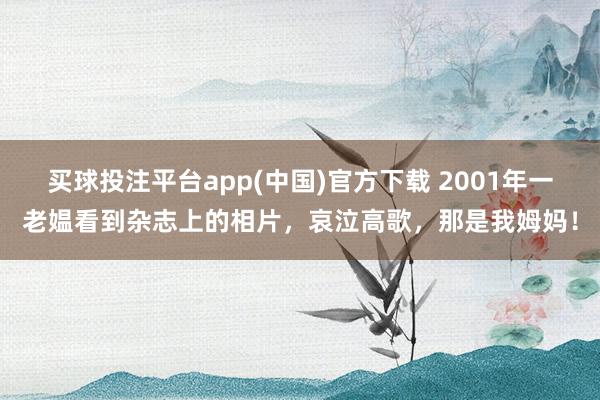 买球投注平台app(中国)官方下载 2001年一老媪看到杂志上的相片,哀泣高歌,那是我姆妈!