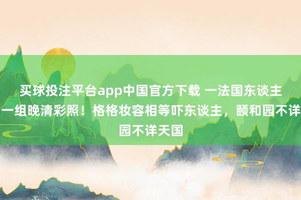 买球投注平台app中国官方下载 一法国东谈主展出一组晚清彩照！格格妆容相等吓东谈主，颐和园不详天国