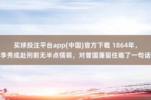 买球投注平台app(中国)官方下载 1864年，李秀成赴刑前无半点懦弱，对曾国藩留住临了一句话