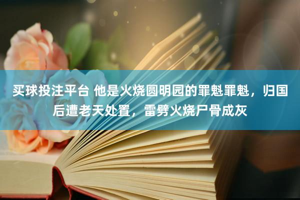 买球投注平台 他是火烧圆明园的罪魁罪魁，归国后遭老天处置，雷劈火烧尸骨成灰