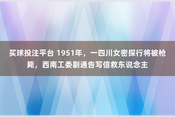买球投注平台 1951年,一四川女密探行将被枪毙,西南工委副通告写信救东说念主