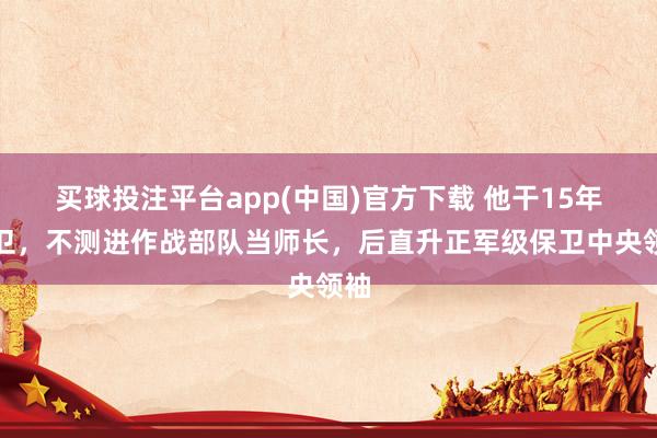 买球投注平台app(中国)官方下载 他干15年保卫,不测进作战部队当师长,后直升正军级保卫中央领袖